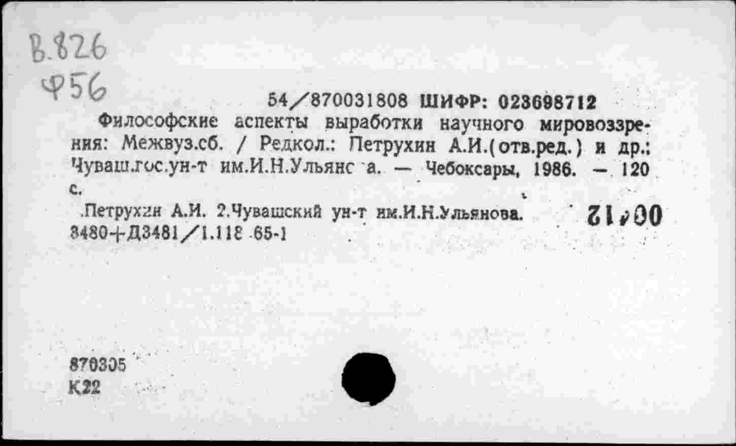 ﻿й.Ш
54/870031808 ШИФР: 023698712
Философские аспекты выработки научного мировоззрения: Межвуз.сб. / Редкол.: Петрухин А.И.(отв.ред.) и др.: Чуваш.гос.ун-т им.И.Н.Ульяне а. — Чебоксары, 1986. — 120 с.	1
.Петрухин А.И. 2.Чувашский ун-т им.И.Н.Ульянова. 31*00 3480-1-Д3481/1.118 65-1
870305 '• К22